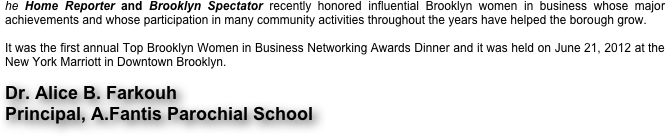 he Home Reporter and Brooklyn Spectator recently honored influential Brooklyn women in business whose major achievements and whose participation in many community activities throughout the years have helped the borough grow.

It was the first annual Top Brooklyn Women in Business Networking Awards Dinner and it was held on June 21, 2012 at the New York Marriott in Downtown Brooklyn.  

Dr. Alice B. Farkouh
Principal, A.Fantis Parochial School

